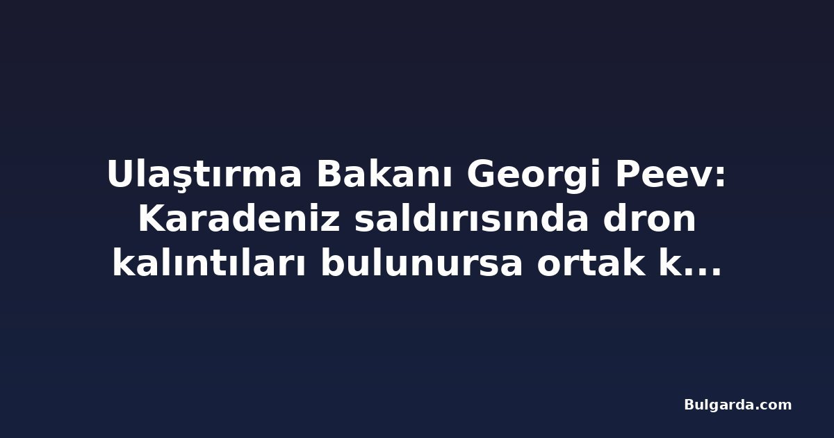 Ulaştırma Bakanı Georgi Peev: Karadeniz saldırısında dron kalıntıları bulunursa ortak kuruluşlar teknik destek verecek