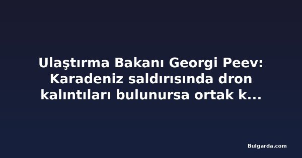 Ulaştırma Bakanı Georgi Peev: Karadeniz saldırısında dron kalıntıları bulunursa ortak kuruluşlar teknik destek verecek