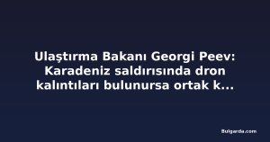 Ulaştırma Bakanı Georgi Peev: Karadeniz saldırısında dron kalıntıları bulunursa ortak kuruluşlar teknik destek verecek