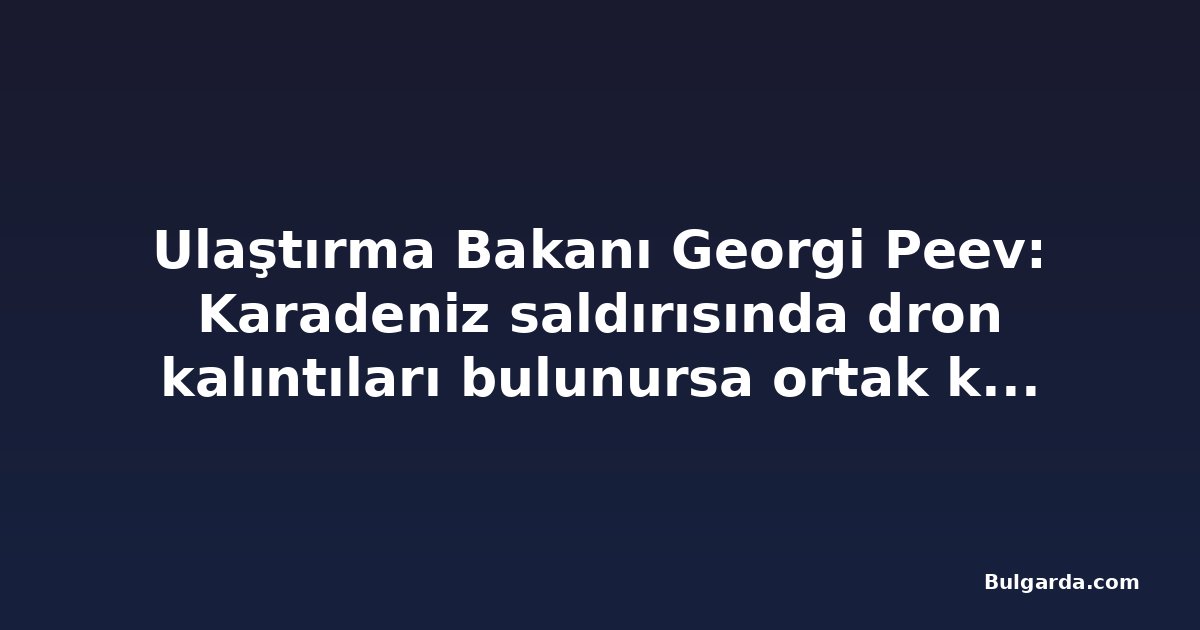 Ulaştırma Bakanı Georgi Peev: Karadeniz saldırısında dron kalıntıları bulunursa ortak kuruluşlar teknik destek verecek