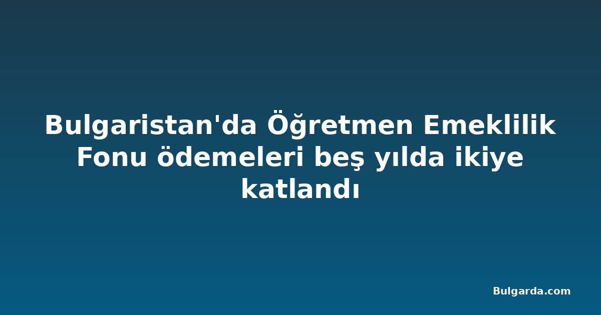 Bulgaristan'da Öğretmen Emeklilik Fonu ödemeleri beş yılda ikiye katlandı