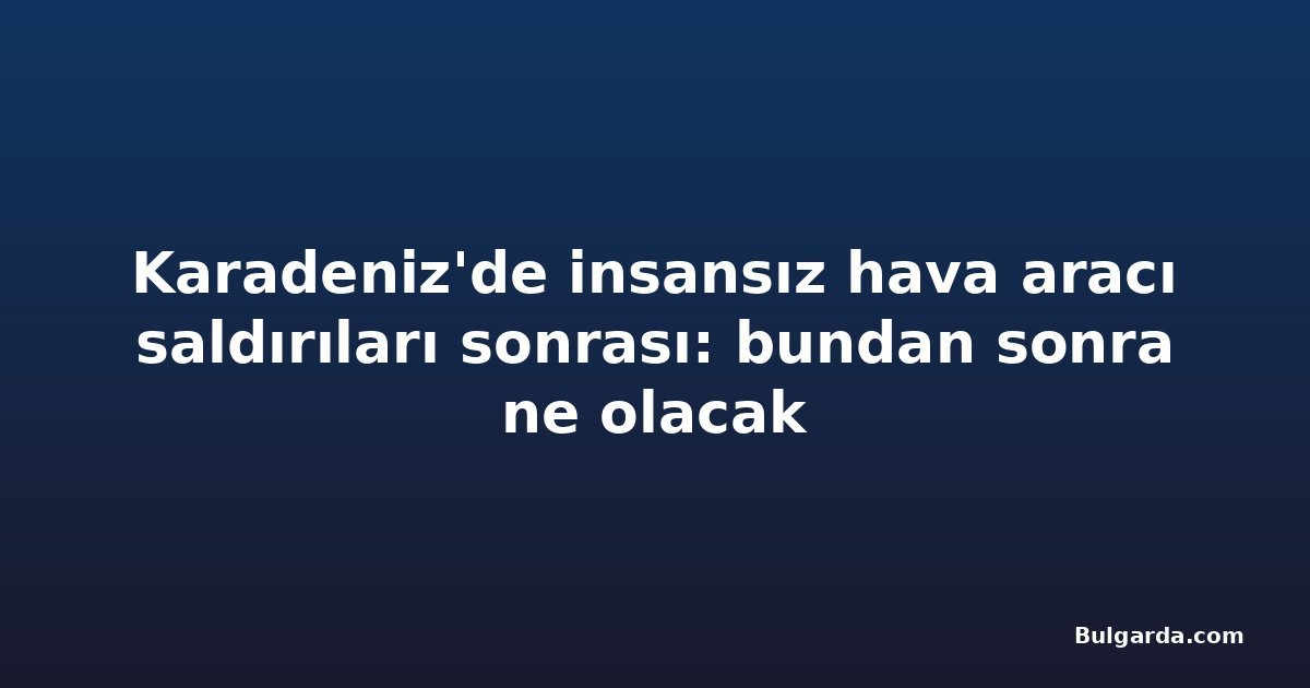 Karadeniz'de insansız hava aracı saldırıları sonrası: bundan sonra ne olacak