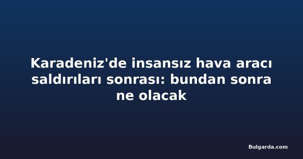 Karadeniz'de insansız hava aracı saldırıları sonrası: bundan sonra ne olacak