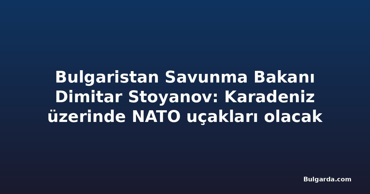 Bulgaristan Savunma Bakanı Dimitar Stoyanov: Karadeniz üzerinde NATO uçakları olacak