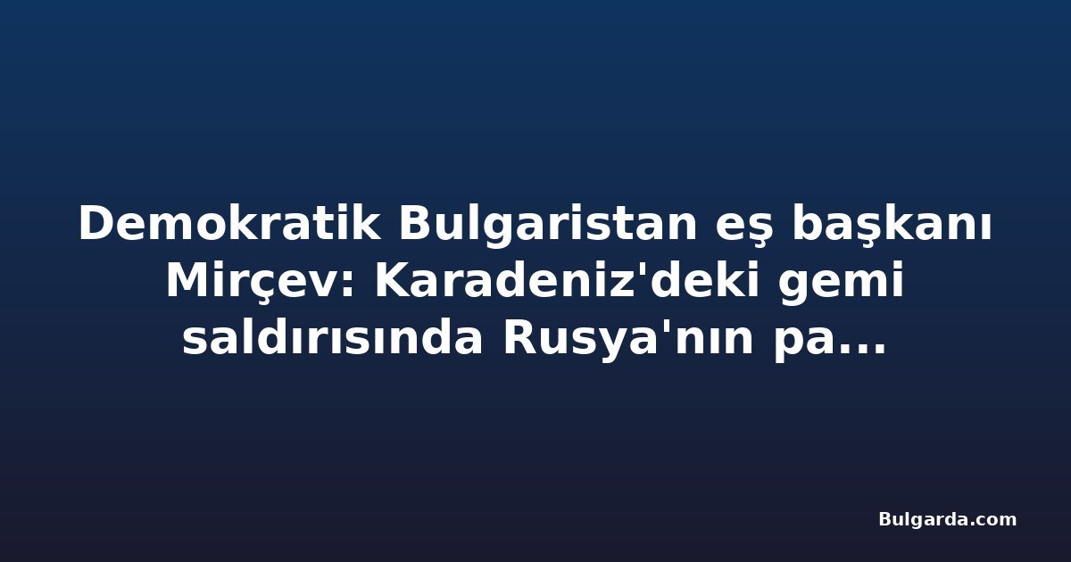 Demokratik Bulgaristan eş başkanı Mirçev: Karadeniz'deki gemi saldırısında Rusya'nın parmağı olduğuna dair açık işaretler var