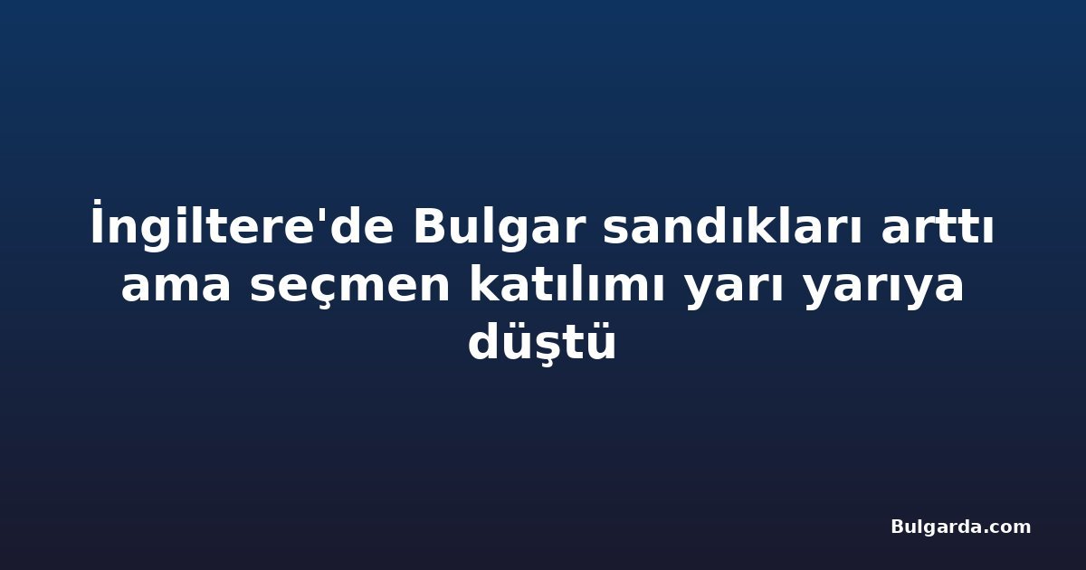 İngiltere'de Bulgar sandıkları arttı ama seçmen katılımı yarı yarıya düştü