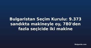 Bulgaristan Seçim Kurulu: 9.373 sandıkta makineyle oy, 780'den fazla seçicide iki makine