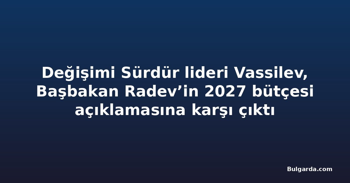 Değişimi Sürdür lideri Vassilev, Başbakan Radev’in 2027 bütçesi açıklamasına karşı çıktı