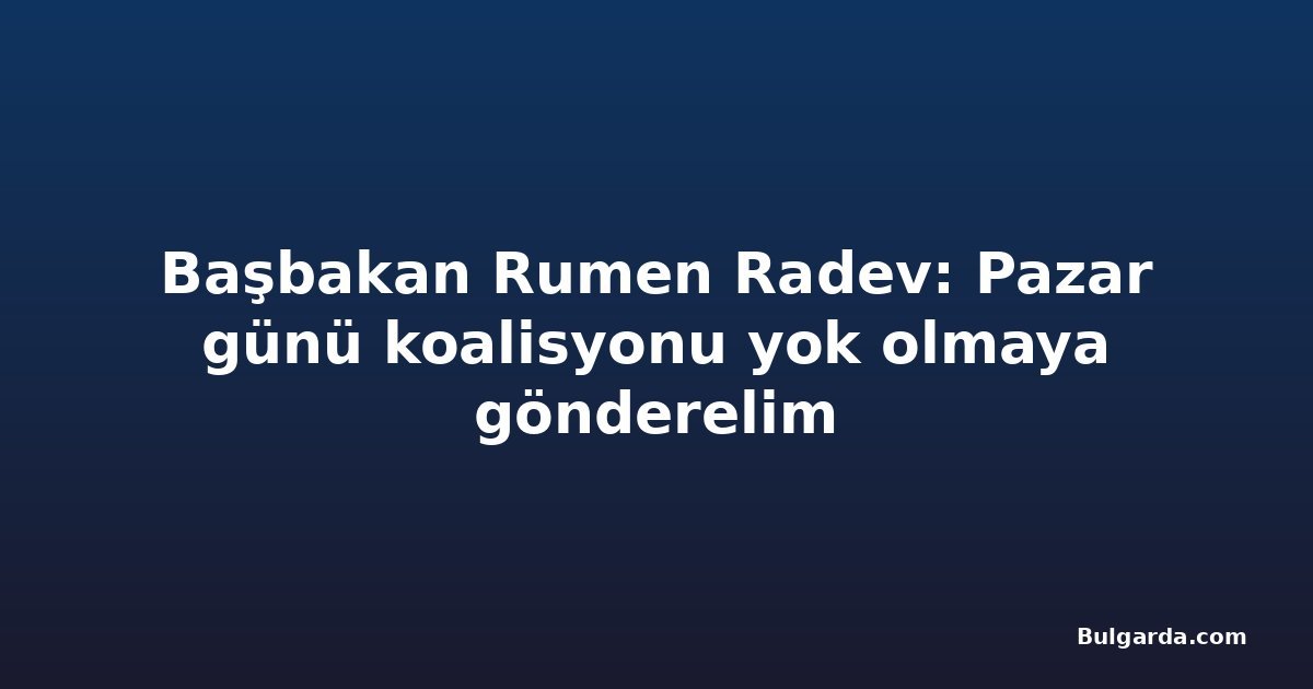 Başbakan Rumen Radev: Pazar günü koalisyonu yok olmaya gönderelim