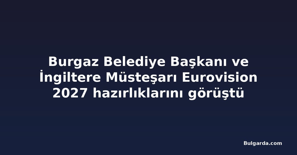 Burgaz Belediye Başkanı ve İngiltere Müsteşarı Eurovision 2027 hazırlıklarını görüştü