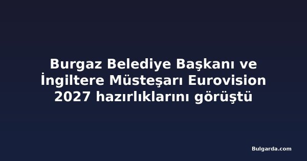 Burgaz Belediye Başkanı ve İngiltere Müsteşarı Eurovision 2027 hazırlıklarını görüştü