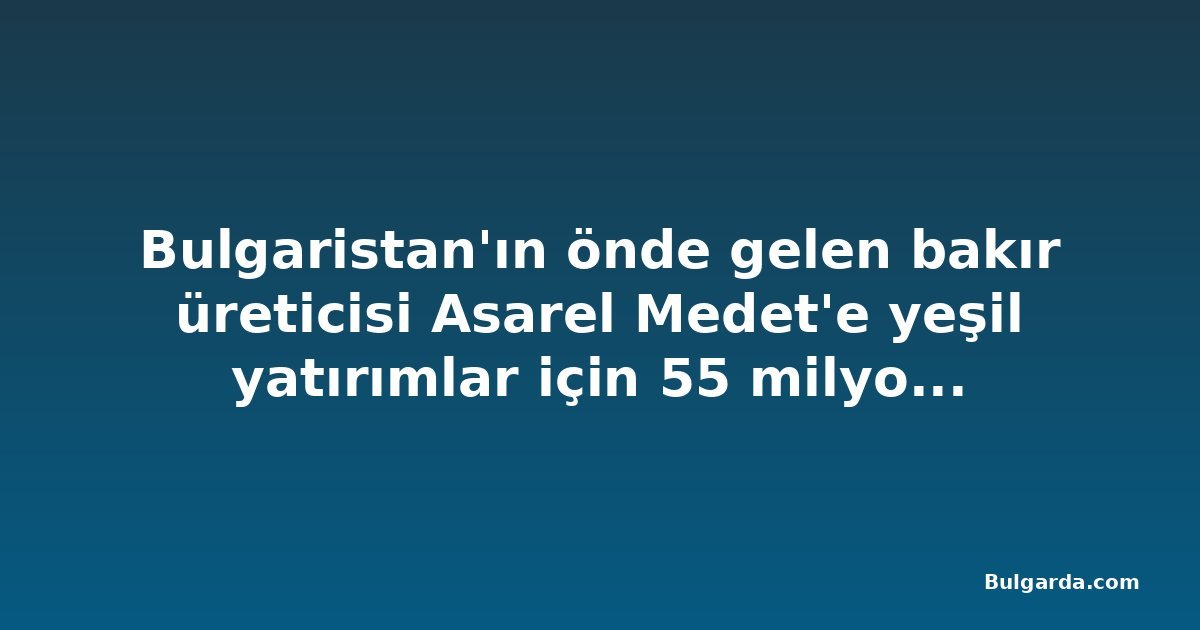 Bulgaristan'ın önde gelen bakır üreticisi Asarel Medet'e yeşil yatırımlar için 55 milyon euroya kadar kredi