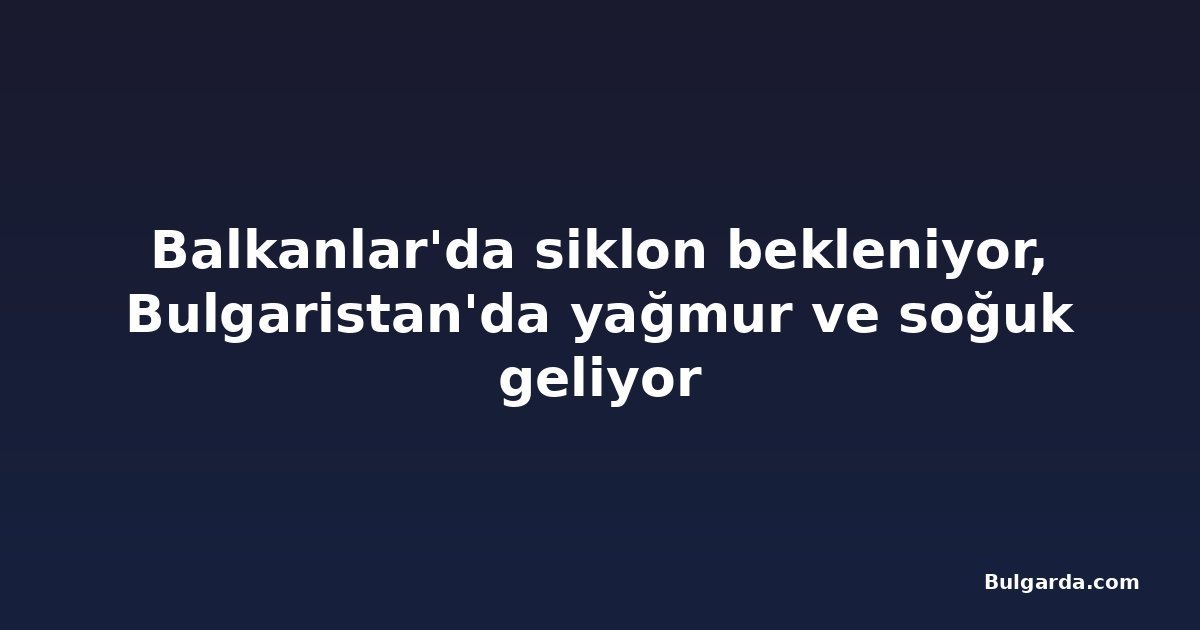 Balkanlar'da siklon bekleniyor, Bulgaristan'da yağmur ve soğuk geliyor