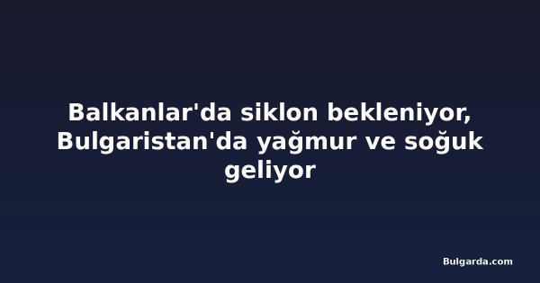 Balkanlar'da siklon bekleniyor, Bulgaristan'da yağmur ve soğuk geliyor