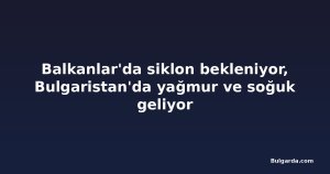 Balkanlar'da siklon bekleniyor, Bulgaristan'da yağmur ve soğuk geliyor