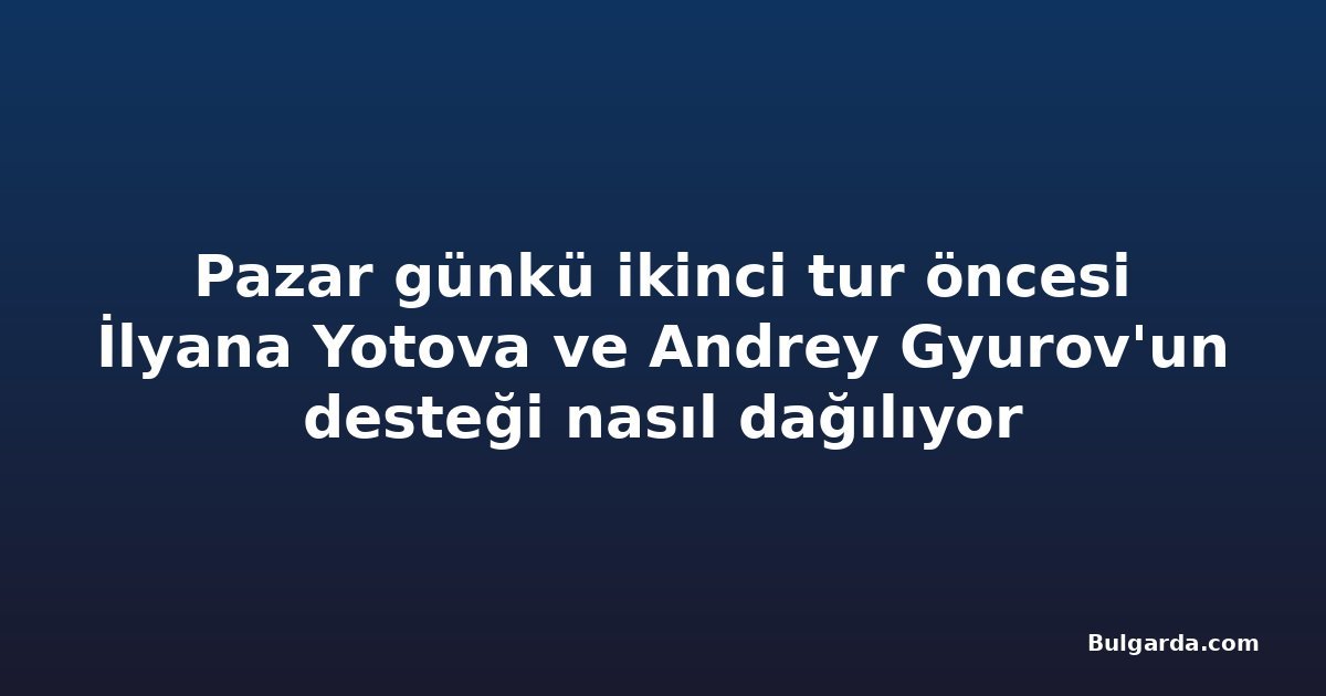 Pazar günkü ikinci tur öncesi İlyana Yotova ve Andrey Gyurov'un desteği nasıl dağılıyor
