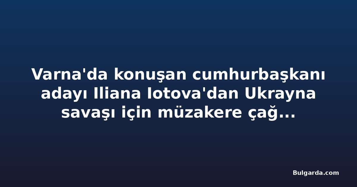 Varna'da konuşan cumhurbaşkanı adayı Iliana Iotova'dan Ukrayna savaşı için müzakere çağrısı