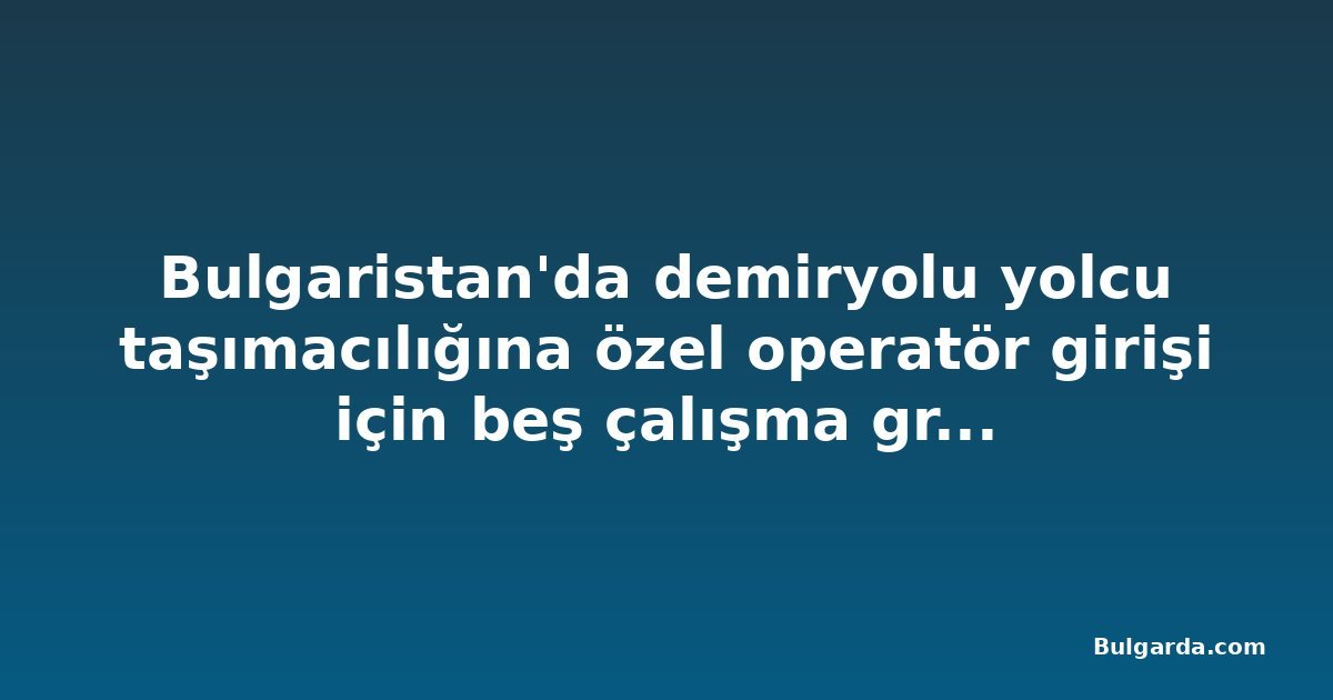 Bulgaristan'da demiryolu yolcu taşımacılığına özel operatör girişi için beş çalışma grubu kuruldu