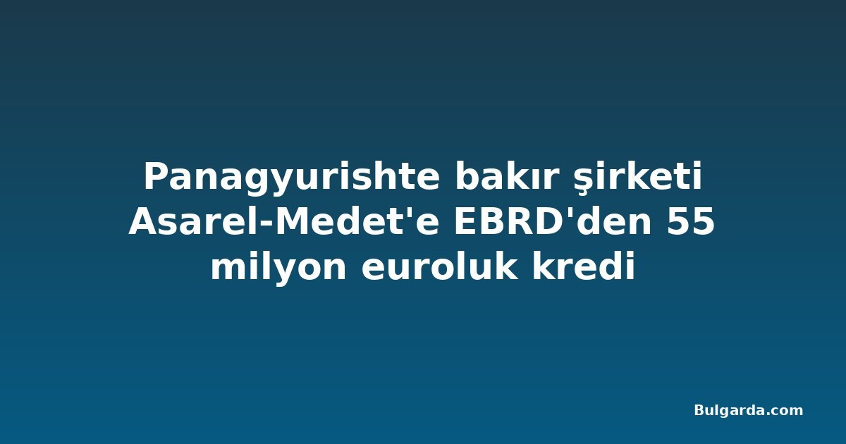 Panagyurishte bakır şirketi Asarel-Medet'e EBRD'den 55 milyon euroluk kredi