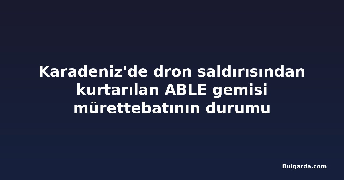 Karadeniz'de dron saldırısından kurtarılan ABLE gemisi mürettebatının durumu