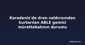 Karadeniz'de dron saldırısından kurtarılan ABLE gemisi mürettebatının durumu