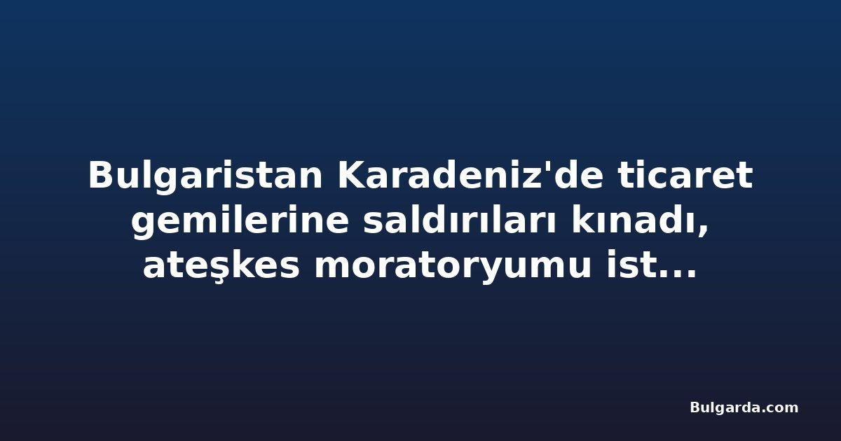 Bulgaristan Karadeniz'de ticaret gemilerine saldırıları kınadı, ateşkes moratoryumu isteyecek