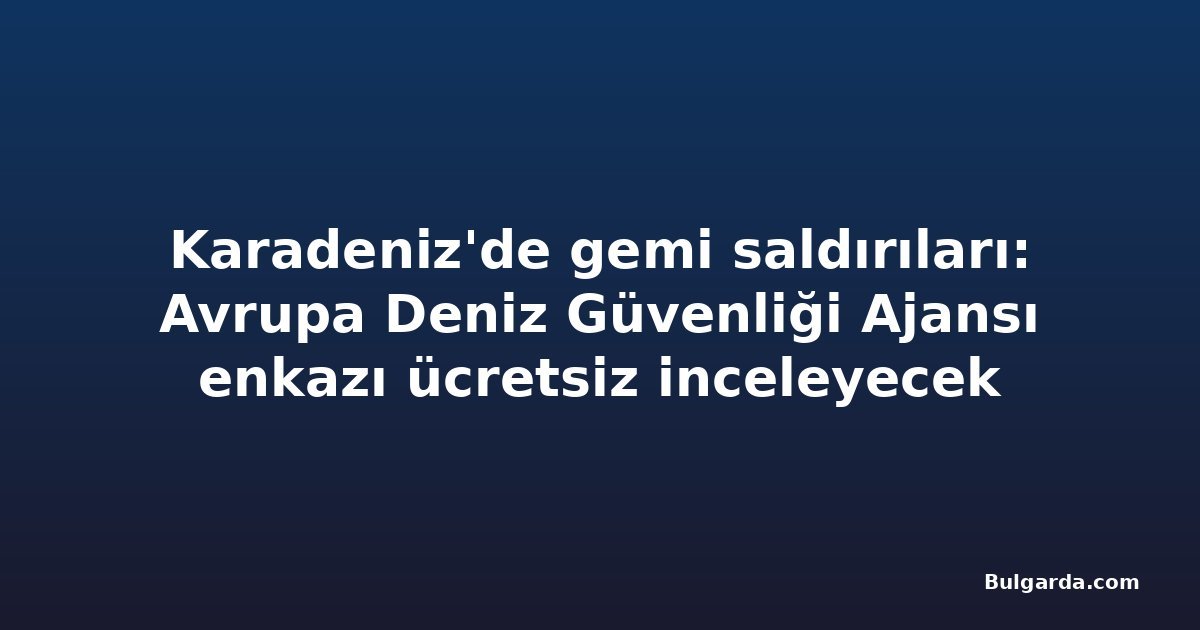 Karadeniz'de gemi saldırıları: Avrupa Deniz Güvenliği Ajansı enkazı ücretsiz inceleyecek
