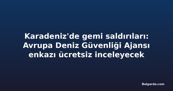 Karadeniz'de gemi saldırıları: Avrupa Deniz Güvenliği Ajansı enkazı ücretsiz inceleyecek
