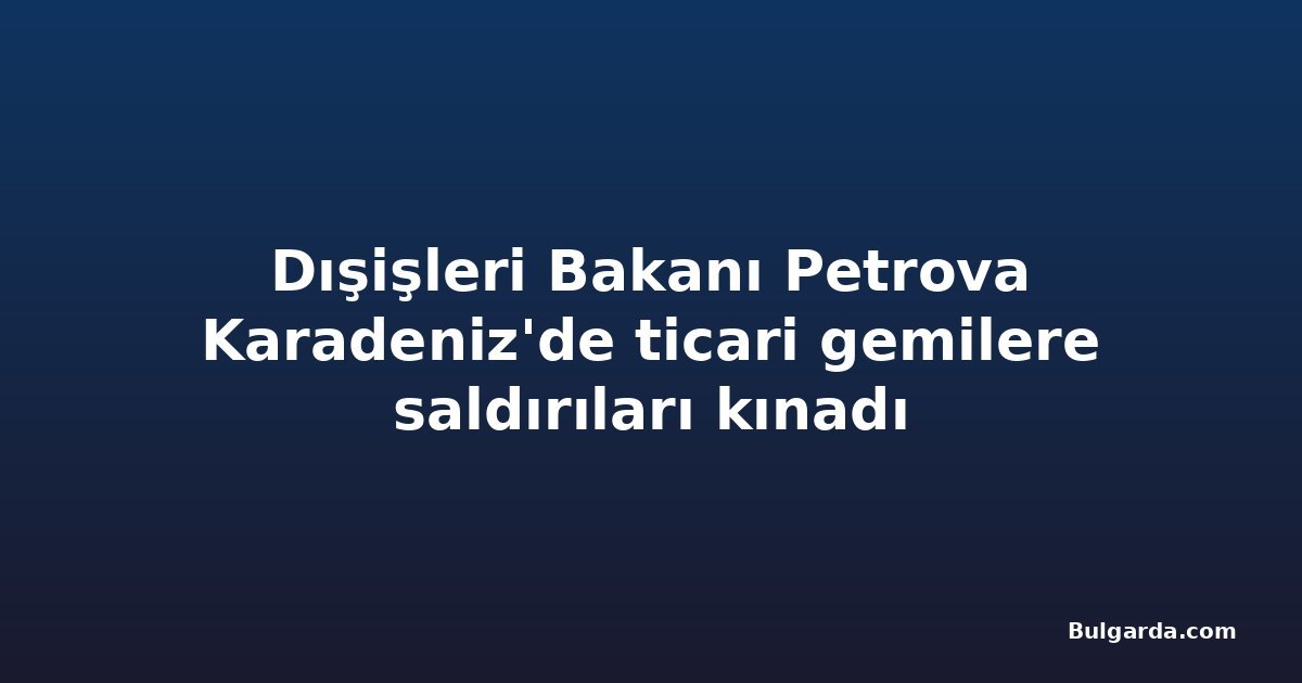 Dışişleri Bakanı Petrova Karadeniz'de ticari gemilere saldırıları kınadı