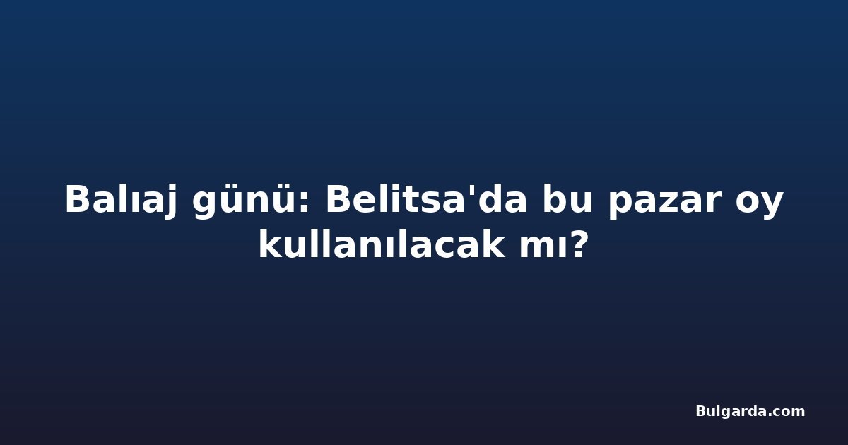 Balıaj günü: Belitsa'da bu pazar oy kullanılacak mı?