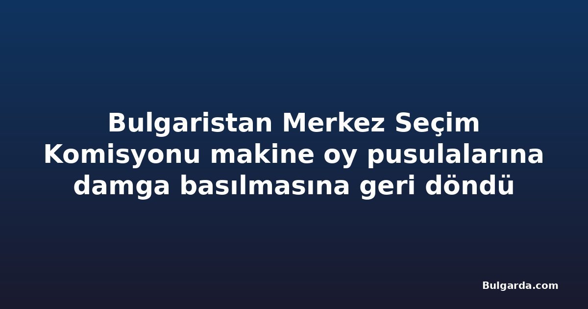 Bulgaristan Merkez Seçim Komisyonu makine oy pusulalarına damga basılmasına geri döndü