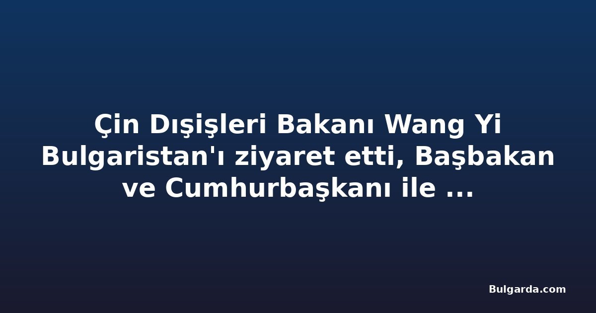 Çin Dışişleri Bakanı Wang Yi Bulgaristan'ı ziyaret etti, Başbakan ve Cumhurbaşkanı ile görüştü
