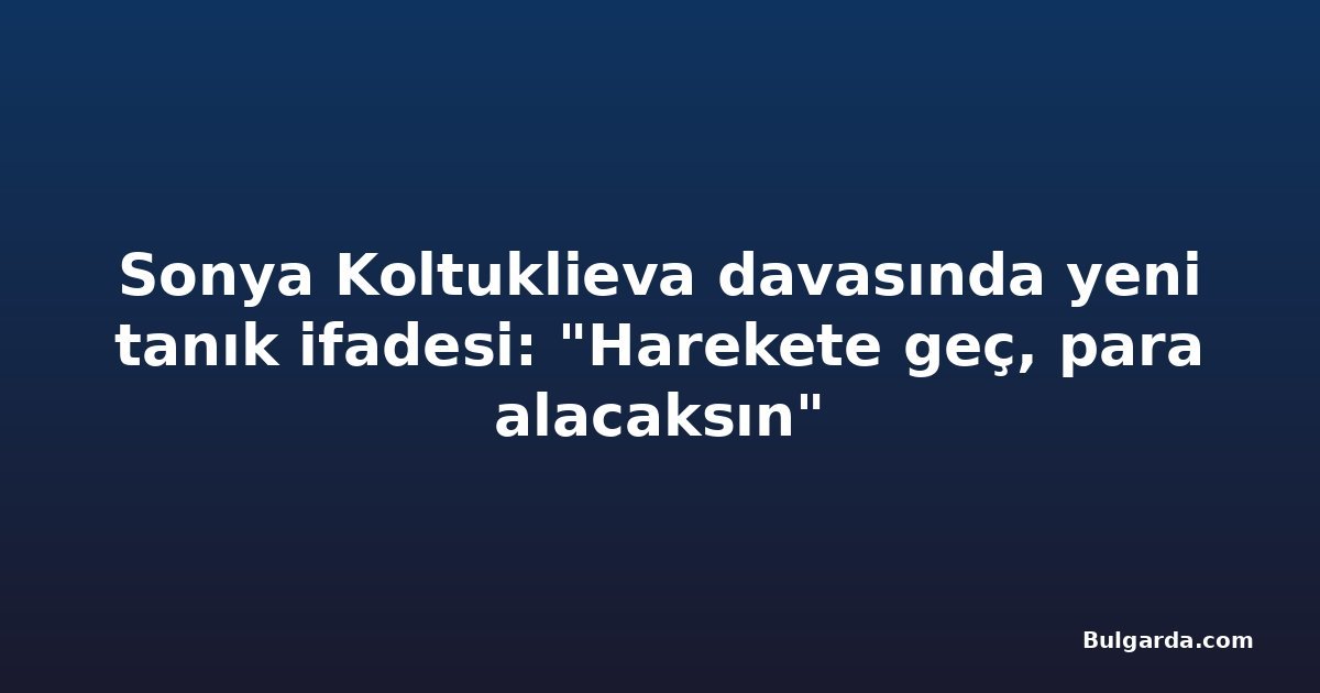 Sonya Koltuklieva davasında yeni tanık ifadesi: "Harekete geç, para alacaksın"