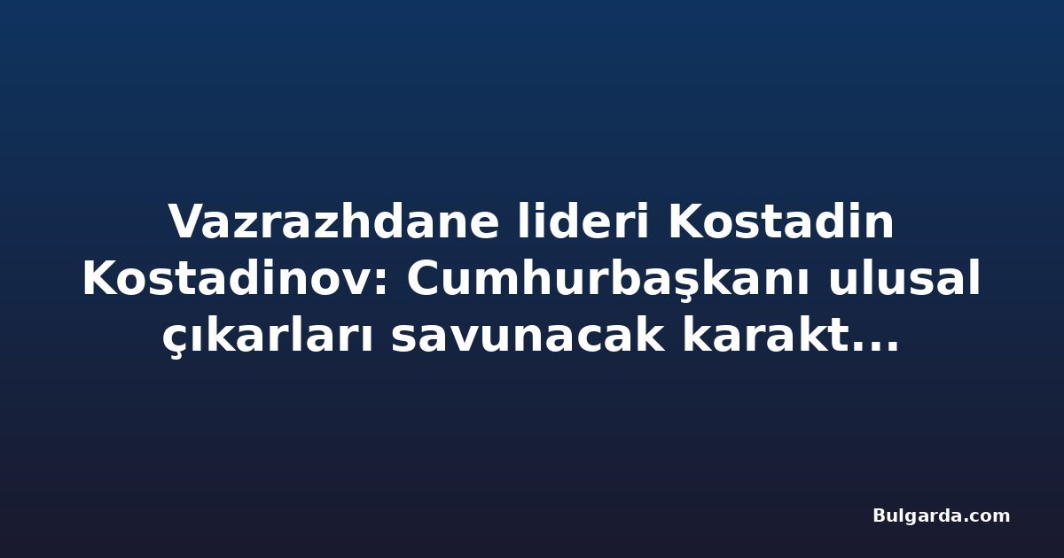 Vazrazhdane lideri Kostadin Kostadinov: Cumhurbaşkanı ulusal çıkarları savunacak karaktere sahip olmalı