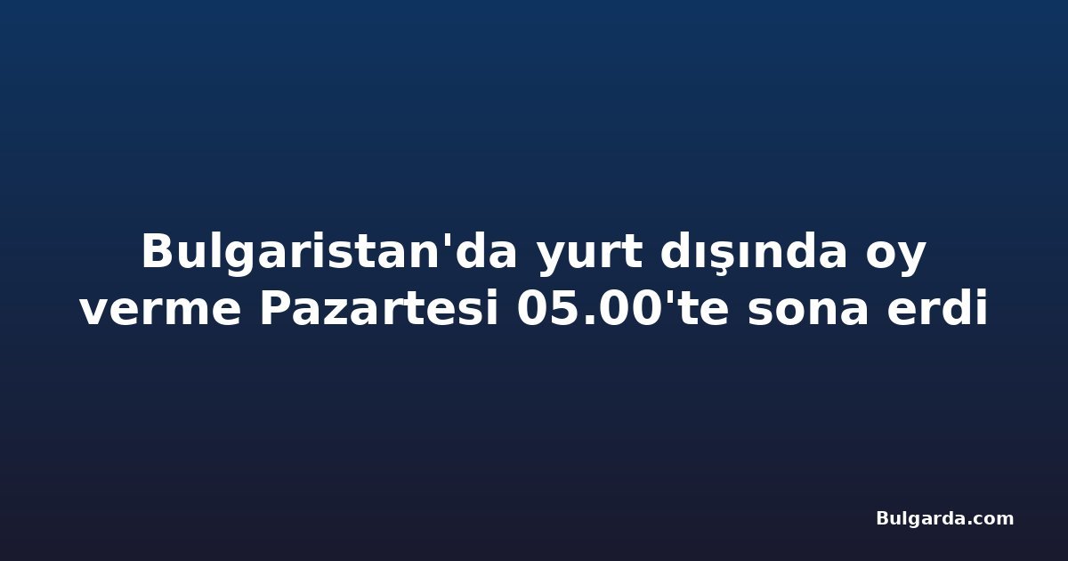 Bulgaristan'da yurt dışında oy verme Pazartesi 05.00'te sona erdi