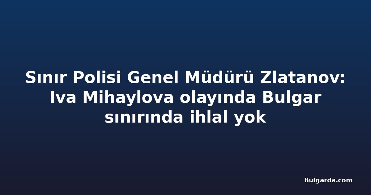 Sınır Polisi Genel Müdürü Zlatanov: Iva Mihaylova olayında Bulgar sınırında ihlal yok