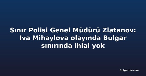 Sınır Polisi Genel Müdürü Zlatanov: Iva Mihaylova olayında Bulgar sınırında ihlal yok