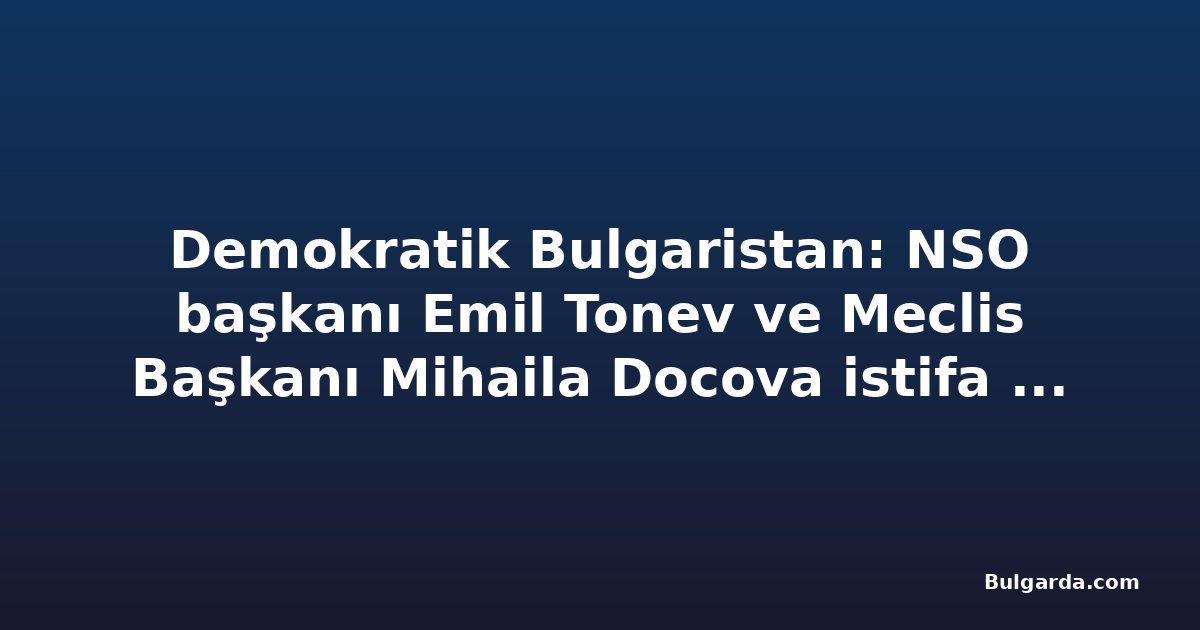 Demokratik Bulgaristan: NSO başkanı Emil Tonev ve Meclis Başkanı Mihaila Docova istifa etmeli