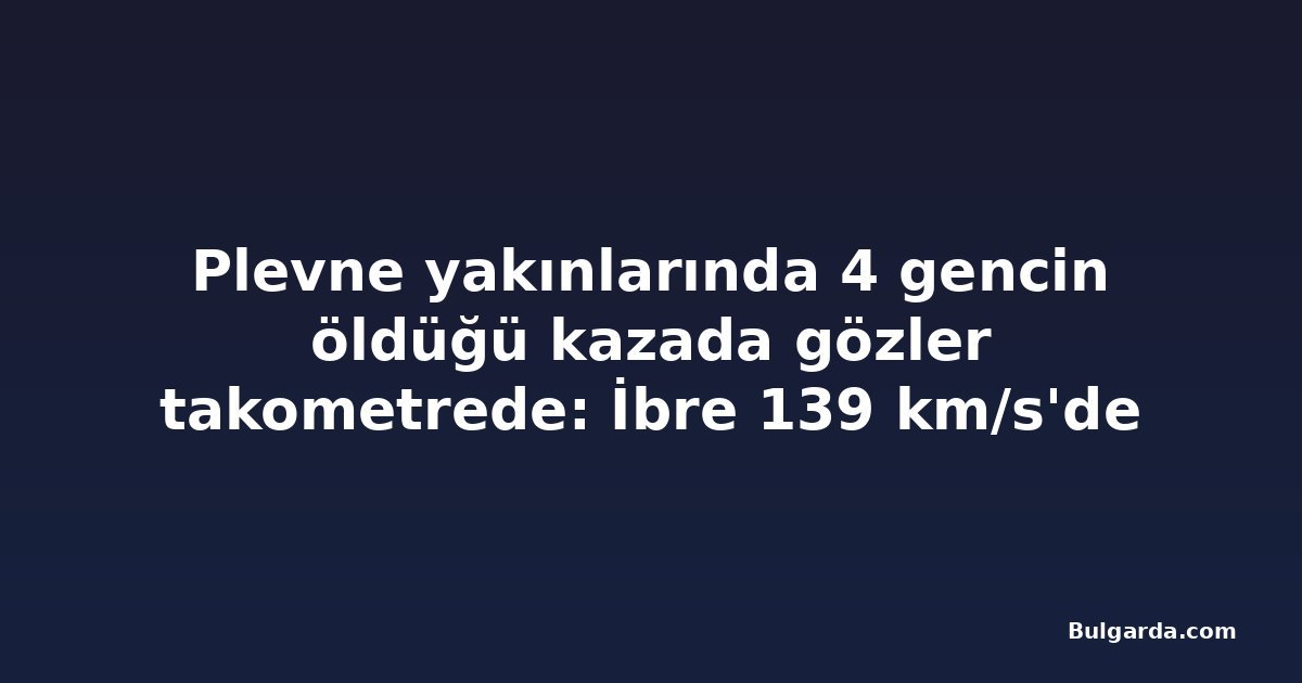 Plevne yakınlarında 4 gencin öldüğü kazada gözler takometrede: İbre 139 km/s'de kilitlendi