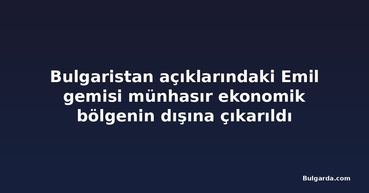 Bulgaristan açıklarındaki Emil gemisi münhasır ekonomik bölgenin dışına çıkarıldı
