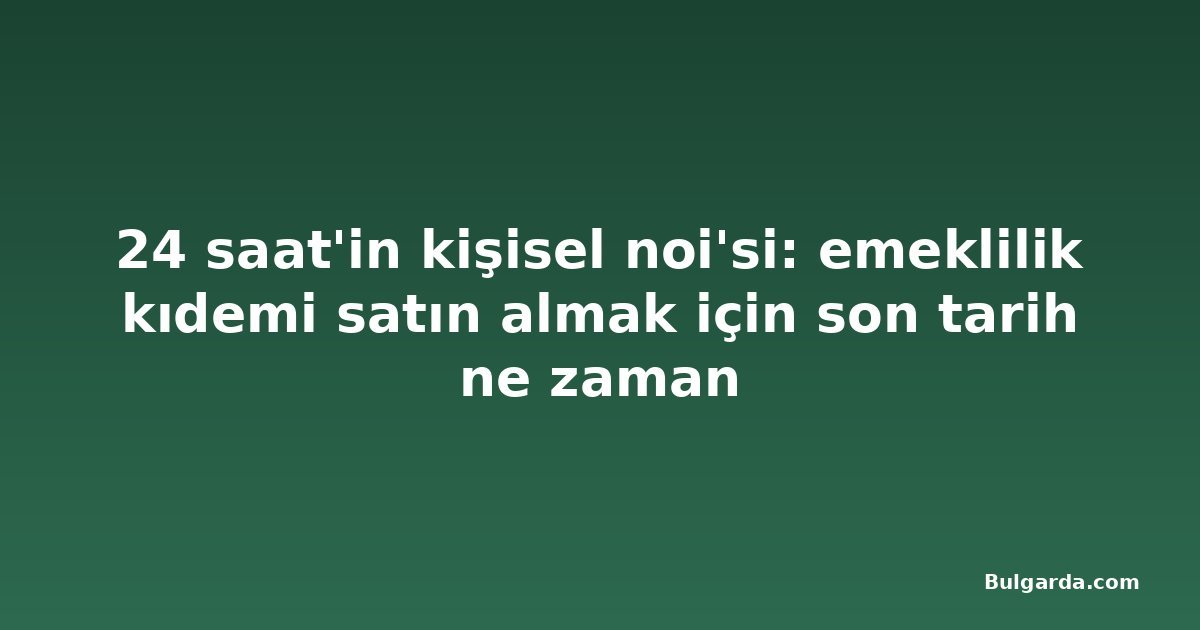 24 saat'in kişisel noi'si: emeklilik kıdemi satın almak için son tarih ne zaman
