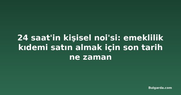 24 saat'in kişisel noi'si: emeklilik kıdemi satın almak için son tarih ne zaman