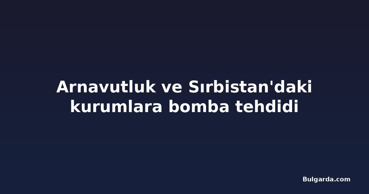 Arnavutluk ve Sırbistan'daki kurumlara bomba tehdidi