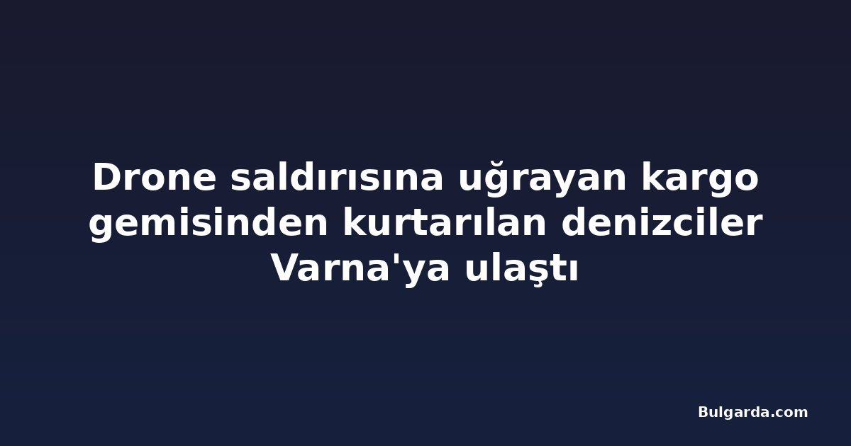 Drone saldırısına uğrayan kargo gemisinden kurtarılan denizciler Varna'ya ulaştı