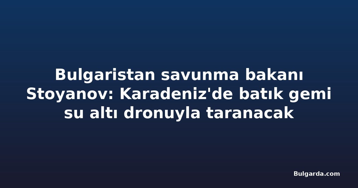 Bulgaristan savunma bakanı Stoyanov: Karadeniz'de batık gemi su altı dronuyla taranacak