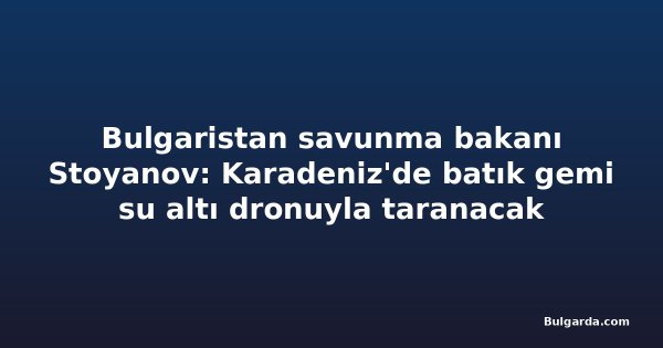 Bulgaristan savunma bakanı Stoyanov: Karadeniz'de batık gemi su altı dronuyla taranacak